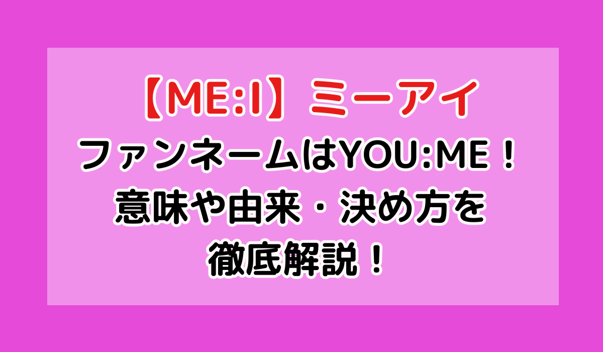 ME:I のファンネームはYOU:ME！意味や由来・決め方を徹底解説！