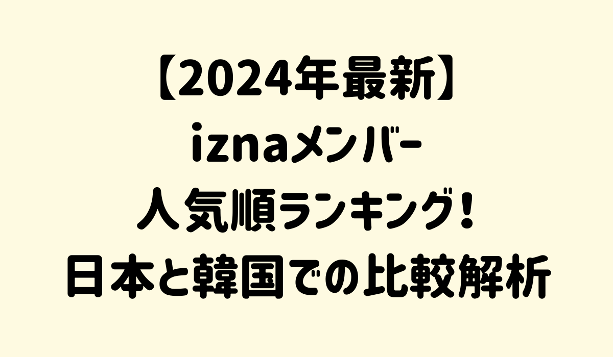 【2024年最新】iznaメンバー人気順ランキング！日本と韓国での比較解析